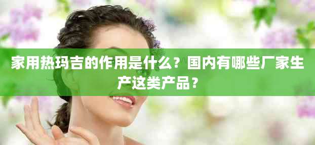 家用热玛吉的作用是什么？国内有哪些厂家生产这类产品？
