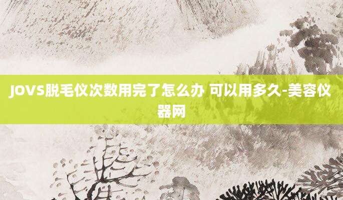 JOVS脱毛仪次数用完了怎么办 可以用多久-美容仪器网
