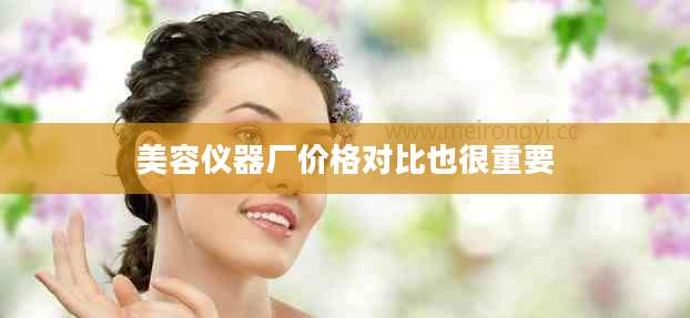美容仪器厂价格对比也很重要