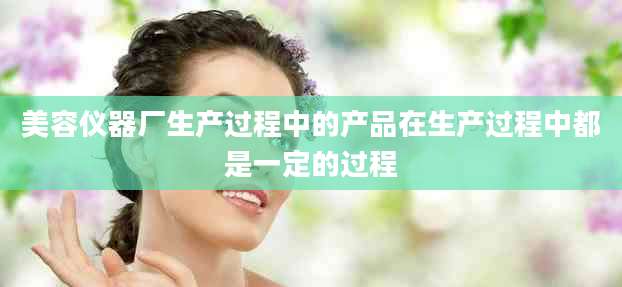 美容仪器厂生产过程中的产品在生产过程中都是一定的过程