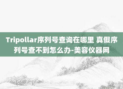 Tripollar序列号查询在哪里 真假序列号查不到怎么办-美容仪器网