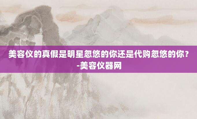 美容仪的真假是明星忽悠的你还是代购忽悠的你？-美容仪器网