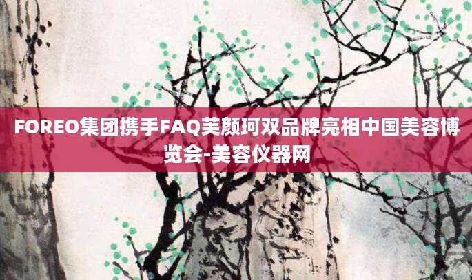 FOREO集团携手FAQ芙颜珂双品牌亮相中国美容博览会-美容仪器网