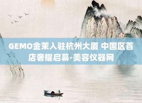 GEMO金茉入驻杭州大厦 中国区首店奢耀启幕-美容仪器网