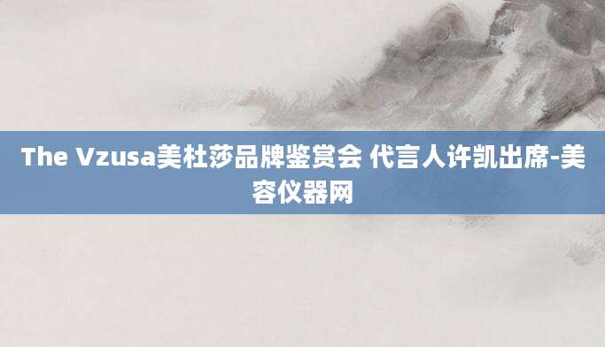 The Vzusa美杜莎品牌鉴赏会 代言人许凯出席-美容仪器网