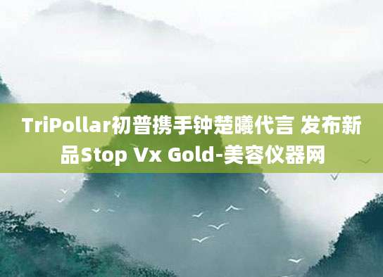 TriPollar初普携手钟楚曦代言 发布新品Stop Vx Gold-美容仪器网