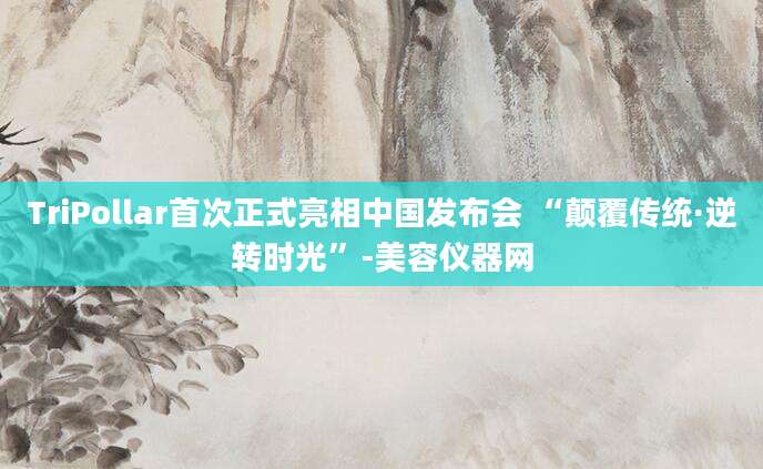 TriPollar首次正式亮相中国发布会 “颠覆传统·逆转时光”-美容仪器网