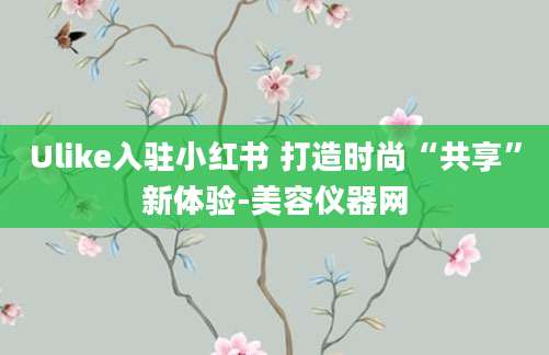 Ulike入驻小红书 打造时尚“共享”新体验-美容仪器网