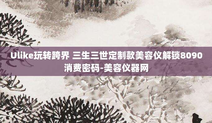 Ulike玩转跨界 三生三世定制款美容仪解锁8090消费密码-美容仪器网