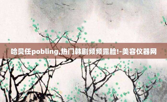 哈贝任pobling,热门韩剧频频露脸!-美容仪器网