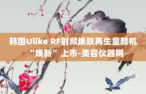 韩国Ulike RF射频焕肤再生童颜机“焕新”上市-美容仪器网