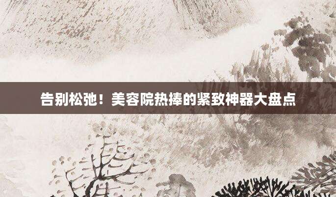 告别松弛！美容院热捧的紧致神器大盘点