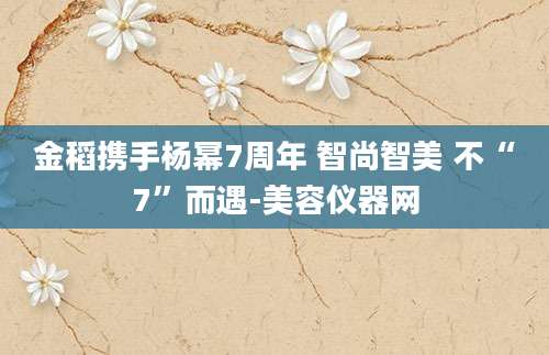 金稻携手杨幂7周年 智尚智美 不“7”而遇-美容仪器网