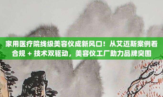 家用医疗院线级美容仪成新风口！从艾迈斯案例看合规 + 技术双驱动，美容仪工厂助力品牌突围