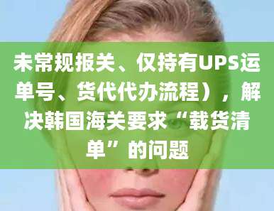 未常规报关、仅持有UPS运单号、货代代办流程），解决韩国海关要求“载货清单”的问题