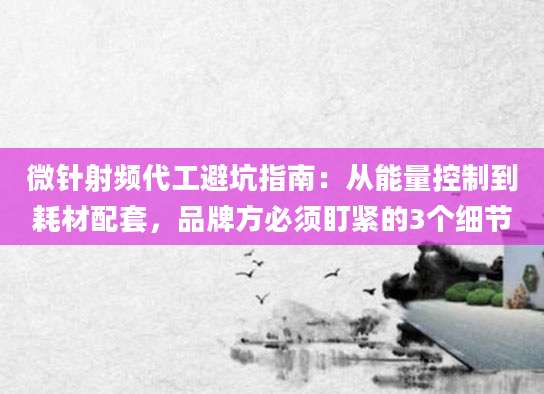 微针射频代工避坑指南：从能量控制到耗材配套，品牌方必须盯紧的3个细节