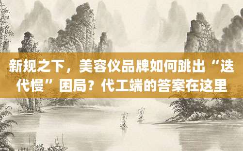新规之下，美容仪品牌如何跳出“迭代慢”困局？代工端的答案在这里