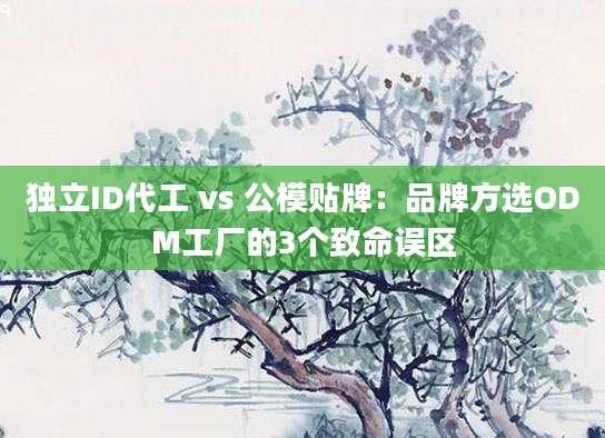独立ID代工 vs 公模贴牌：品牌方选ODM工厂的3个致命误区