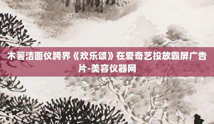 木薯洁面仪跨界《欢乐颂》在爱奇艺投放霸屏广告片-美容仪器网