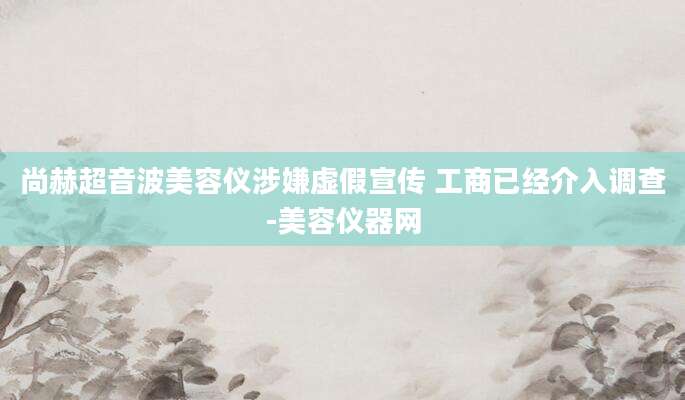 尚赫超音波美容仪涉嫌虚假宣传 工商已经介入调查-美容仪器网