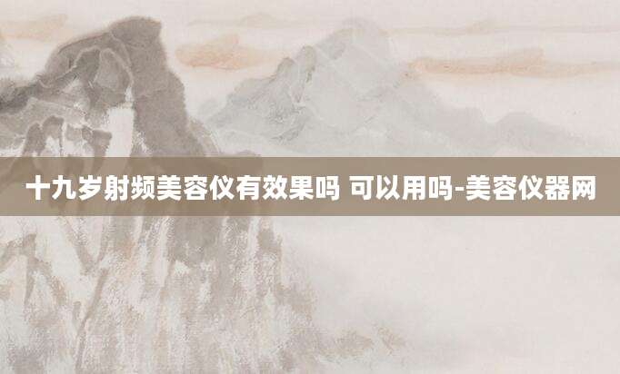 十九岁射频美容仪有效果吗 可以用吗-美容仪器网