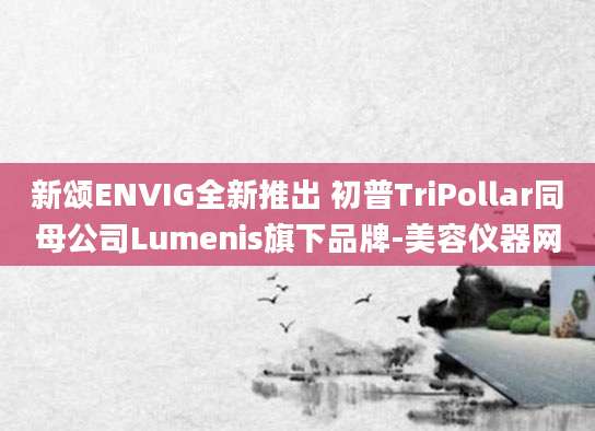 新颂ENVIG全新推出 初普TriPollar同母公司Lumenis旗下品牌-美容仪器网
