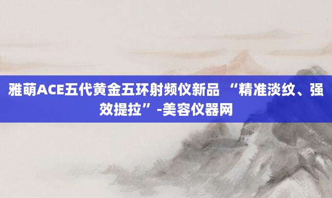 雅萌ACE五代黄金五环射频仪新品 “精准淡纹、强效提拉”-美容仪器网