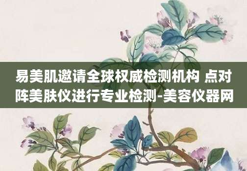 易美肌邀请全球权威检测机构 点对阵美肤仪进行专业检测-美容仪器网