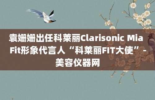 袁姗姗出任科莱丽Clarisonic Mia Fit形象代言人“科莱丽FIT大使”-美容仪器网
