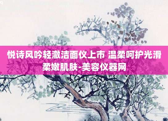 悦诗风吟轻澈洁面仪上市 温柔呵护光滑柔嫩肌肤-美容仪器网