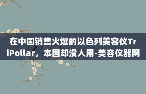 在中国销售火爆的以色列美容仪TriPollar，本国却没人用-美容仪器网