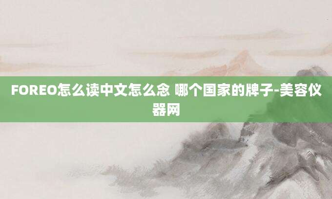 FOREO怎么读中文怎么念 哪个国家的牌子-美容仪器网