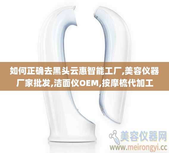 如何正确去黑头云惠智能工厂,美容仪器厂家批发,洁面仪OEM,按摩梳代加工