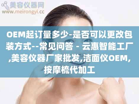 OEM起订量多少-是否可以更改包装方式--常见问答 - 云惠智能工厂,美容仪器厂家批发,洁面仪OEM,按摩梳代加工