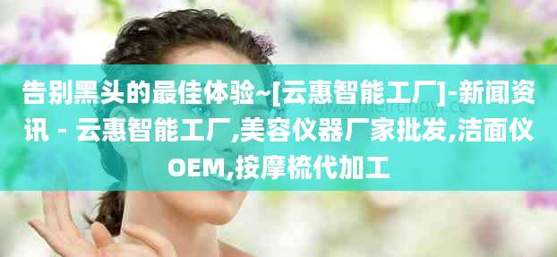 告别黑头的最佳体验~[云惠智能工厂]-新闻资讯 - 云惠智能工厂,美容仪器厂家批发,洁面仪OEM,按摩梳代加工