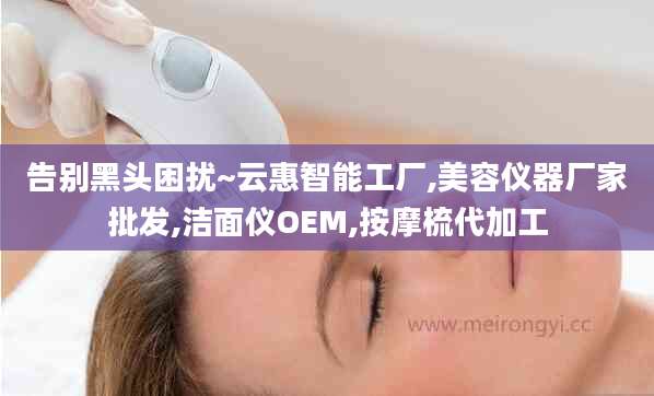 告别黑头困扰~云惠智能工厂,美容仪器厂家批发,洁面仪OEM,按摩梳代加工