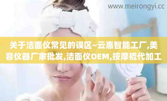 关于洁面仪常见的误区~云惠智能工厂,美容仪器厂家批发,洁面仪OEM,按摩梳代加工
