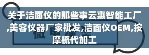 关于洁面仪的那些事云惠智能工厂,美容仪器厂家批发,洁面仪OEM,按摩梳代加工