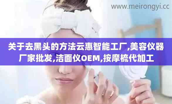 关于去黑头的方法云惠智能工厂,美容仪器厂家批发,洁面仪OEM,按摩梳代加工