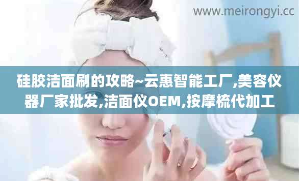 硅胶洁面刷的攻略~云惠智能工厂,美容仪器厂家批发,洁面仪OEM,按摩梳代加工