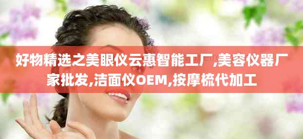 好物精选之美眼仪云惠智能工厂,美容仪器厂家批发,洁面仪OEM,按摩梳代加工