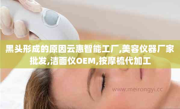 黑头形成的原因云惠智能工厂,美容仪器厂家批发,洁面仪OEM,按摩梳代加工