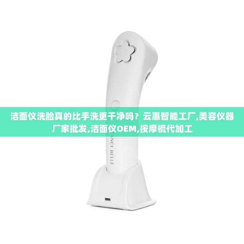 洁面仪洗脸真的比手洗更干净吗？云惠智能工厂,美容仪器厂家批发,洁面仪OEM,按摩梳代加工