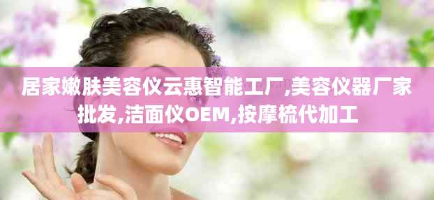 居家嫩肤美容仪云惠智能工厂,美容仪器厂家批发,洁面仪OEM,按摩梳代加工