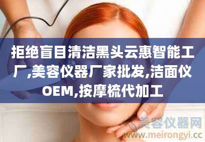 拒绝盲目清洁黑头云惠智能工厂,美容仪器厂家批发,洁面仪OEM,按摩梳代加工