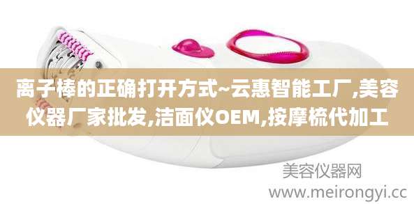 离子棒的正确打开方式~云惠智能工厂,美容仪器厂家批发,洁面仪OEM,按摩梳代加工