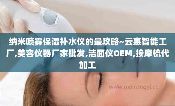 纳米喷雾保湿补水仪的最攻略~云惠智能工厂,美容仪器厂家批发,洁面仪OEM,按摩梳代加工