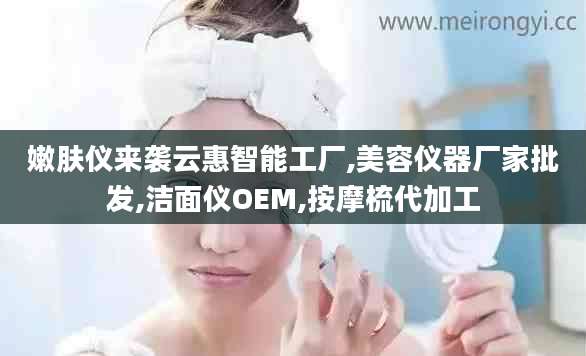 嫩肤仪来袭云惠智能工厂,美容仪器厂家批发,洁面仪OEM,按摩梳代加工