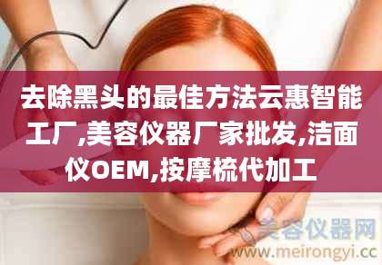 去除黑头的最佳方法云惠智能工厂,美容仪器厂家批发,洁面仪OEM,按摩梳代加工