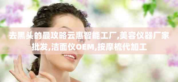 去黑头的最攻略云惠智能工厂,美容仪器厂家批发,洁面仪OEM,按摩梳代加工